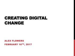 CREATING DIGITAL
CHANGE
ALEX FLOWERS
FEBRUARY 16TH, 2017
 