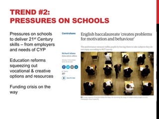 TREND #2:
PRESSURES ON SCHOOLS
Pressures on schools
to deliver 21st Century
skills – from employers
and needs of CYP
Education reforms
squeezing out
vocational & creative
options and resources
Funding crisis on the
way
 