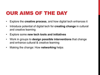 OUR AIMS OF THE DAY
• Explore the creative process, and how digital tech enhances it
• Introduce potential of digital tech for creating change in cultural
and creative learning
• Explore some new tech tools and initiatives
• Work in groups to design possible interventions that change
and enhance cultural & creative learning
• Making the change: How networking helps
 