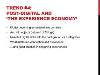 TREND #4:
POST-DIGITAL AND
‘THE EXPERIENCE ECONOMY’
• Digital becoming embedded into our lives
• And into objects (Internet of Things)
• Idea that digital sinks into the background as it integrates
• What matters is connection and experience
• ... and good practice in designing experiences
 