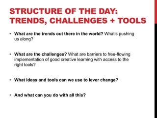 STRUCTURE OF THE DAY:
TRENDS, CHALLENGES + TOOLS
• What are the trends out there in the world? What’s pushing
us along?
• What are the challenges? What are barriers to free-flowing
implementation of good creative learning with access to the
right tools?
• What ideas and tools can we use to lever change?
• And what can you do with all this?
 