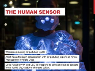THE HUMAN SENSOR
Uses Raspberry Pi and LED to reespond to pollution data as dancers
move round city, costume changes colour.
Artist Kasia Molga in collaboration with air pollution experts at Kings -
Produced by Invisible Dust
Wearables making air pollution visible
 