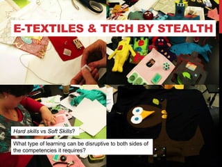E-TEXTILES & TECH BY STEALTH
What type of learning can be disruptive to both sides of
the competencies it requires?
Hard skills vs Soft Skills?
 