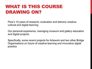 WHAT IS THIS COURSE
DRAWING ON?
Flow’s 10 years of research, evaluation and delivery creative,
cultural and digital learning
Our personal experience, managing museum and gallery education
and digital projects
Specifically, some recent projects for Artswork and two other Bridge
Organisations on future of creative learning and innovative digital
practice
 