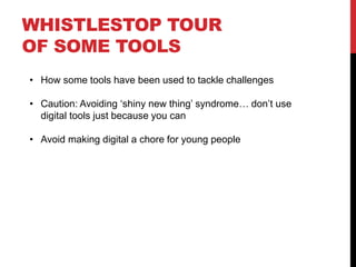 WHISTLESTOP TOUR
OF SOME TOOLS
• How some tools have been used to tackle challenges
• Caution: Avoiding ‘shiny new thing’ syndrome… don’t use
digital tools just because you can
• Avoid making digital a chore for young people
 
