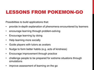 LESSONS FROM POKEMON-GO
Possibilities to build applications that:
• provide in-depth explanation of phenomena encountered by learners
• encourage learning through problem-solving
• Encourage learning by doing
• Help learning more socially
• Guide players with tutors as avatars
• Nudge to form better habits (e.g. acts of kindness)
• Encourage improvement through practice
• challenge people to be prepared for extreme situations through
simulations
• improve assessment of learning on the go
 