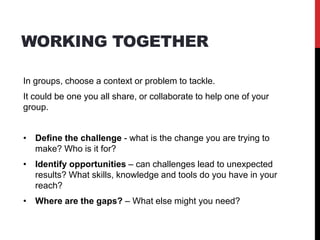 WORKING TOGETHER
In groups, choose a context or problem to tackle.
It could be one you all share, or collaborate to help one of your
group.
• Define the challenge - what is the change you are trying to
make? Who is it for?
• Identify opportunities – can challenges lead to unexpected
results? What skills, knowledge and tools do you have in your
reach?
• Where are the gaps? – What else might you need?
 