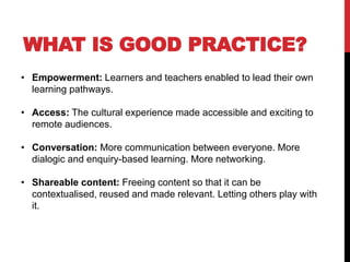 • Empowerment: Learners and teachers enabled to lead their own
learning pathways.
• Access: The cultural experience made accessible and exciting to
remote audiences.
• Conversation: More communication between everyone. More
dialogic and enquiry-based learning. More networking.
• Shareable content: Freeing content so that it can be
contextualised, reused and made relevant. Letting others play with
it.
WHAT IS GOOD PRACTICE?
 