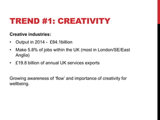 TREND #1: CREATIVITY
Creative industries:
• Output in 2014 - £84.1billion
• Make 5.8% of jobs within the UK (most in London/SE/East
Anglia)
• £19.8 billion of annual UK services exports
Growing awareness of ‘flow’ and importance of creativity for
wellbeing.
 