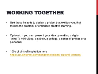WORKING TOGETHER
• Use these insights to design a project that excites you, that
tackles the problem, or enhances creative learning.
• Optional: If you can, present your idea by making a digital
‘thing’ (a mini-video, a sketch, a collage, a series of photos or a
pinboard)
• 100s of pins of inspiration here
https://uk.pinterest.com/bridgetmck/digital-cultural-learning/
 