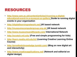 RESOURCES
• http://www.vam.ac.uk/content/articles/r/running-a-digital-
educational-event-in-a-museum-or-gallery/ Guide to running digital
events in your organisation
• http://digitallearningnetwork.net/ UK based network
• http://museumscomputergroup.org.uk/ UK based network
• http://www.museumsandtheweb.com/ International Network
• http://scratch.mit.edu/ (Free and simple programming for kids)
• http://learn.media.mit.edu/lcl/ (Learning Creative Learning Online
Course)
• http://prostheticknowledge.tumblr.com/ (Blog on new digital art
and interactivity)
• http://www.creativeapplications.net/ (Network and editorial on
digital design)
 