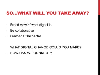 SO…WHAT WILL YOU TAKE AWAY?
• Broad view of what digital is
• Be collaborative
• Learner at the centre
• WHAT DIGITAL CHANGE COULD YOU MAKE?
• HOW CAN WE CONNECT?
 