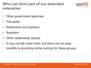 www.aurionlearning.comE-LEARNING | TRAINING AND SUPPORT | PLATFORMS
Who can form part of our extended
enterprise
• Other government agencies
• The public
• Distributors and partners
• Suppliers
• Other stakeholder groups
• It may not fall under remit, but there can be clear
benefits to providing online training for these groups.
 