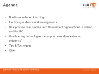 www.aurionlearning.comE-LEARNING | TRAINING AND SUPPORT | PLATFORMS
Agenda
• Brief intro to Aurion Learning
• Identifying audience and training needs
• Best practice case studies from Government organisations in Ireland
and the UK
• How learning technologies can support a modern ‘extended
enterprise’
• Tips & Techniques
• Q&A
 