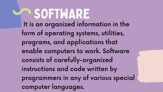 SOFTWARE
It is an organized information in the
form of operating systems, utilities,
programs, and applications that
enable computers to work. Software
consists of carefully-organized
instructions and code written by
programmers in any of various special
computer languages.
 