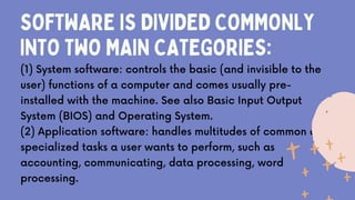 SOFTWARE IS DIVIDED COMMONLY
INTO TWO MAIN CATEGORIES:
(1) System software: controls the basic (and invisible to the
user) functions of a computer and comes usually pre-
installed with the machine. See also Basic Input Output
System (BIOS) and Operating System.
(2) Application software: handles multitudes of common and
specialized tasks a user wants to perform, such as
accounting, communicating, data processing, word
processing.
 