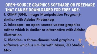 OPEN-SOURCE GRAPHICS SOFTWARE OR FREEWARE
THAT CAN BE DOWNLOADED FOR FREE ARE:
1. GIMP (GNU Image Manipulation Program)-
similar with Adobe Photoshop
2. Inkscape- an open-source vector graphics
editor which is similar or alternative with Adobe
Illustration
3. Blender- a three-dimensional graphics
software which is similar with Maya, 3D Studio
Max
 