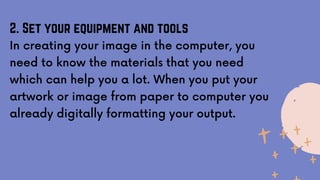2. Set your equipment and tools
In creating your image in the computer, you
need to know the materials that you need
which can help you a lot. When you put your
artwork or image from paper to computer you
already digitally formatting your output.
 