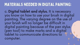 MATERIALS NEEDED IN DIGITAL PAINTING:
c. Digital tablet and stylus. It is necessary
you know on how to use your brush in digital
painting. The varying degree on the use of
your brush will no longer be difficult in
digital painting because of the pen stylus
(pen tool) to make marks and a digital
tablet to communicate directions to
computer.
 
