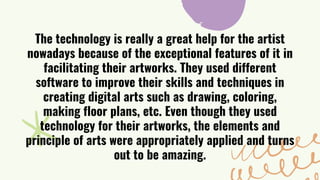 The technology is really a great help for the artist
nowadays because of the exceptional features of it in
facilitating their artworks. They used different
software to improve their skills and techniques in
creating digital arts such as drawing, coloring,
making floor plans, etc. Even though they used
technology for their artworks, the elements and
principle of arts were appropriately applied and turns
out to be amazing.
 