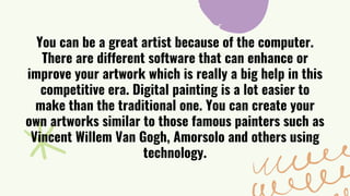 You can be a great artist because of the computer.
There are different software that can enhance or
improve your artwork which is really a big help in this
competitive era. Digital painting is a lot easier to
make than the traditional one. You can create your
own artworks similar to those famous painters such as
Vincent Willem Van Gogh, Amorsolo and others using
technology.
 