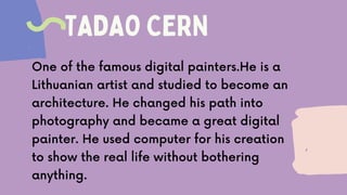 TADAO CERN
One of the famous digital painters.He is a
Lithuanian artist and studied to become an
architecture. He changed his path into
photography and became a great digital
painter. He used computer for his creation
to show the real life without bothering
anything.
 