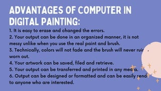 ADVANTAGES OF COMPUTER IN
DIGITAL PAINTING:
1. It is easy to erase and changed the errors.
2. Your output can be done in an organized manner, it is not
messy unlike when you use the real paint and brush.
3. Technically, colors will not fade and the brush will never ruin or
worn out.
4. Your artwork can be saved, filed and retrieve.
5. Your output can be transferred and printed in any media.
6. Output can be designed or formatted and can be easily send
to anyone who are interested.
 