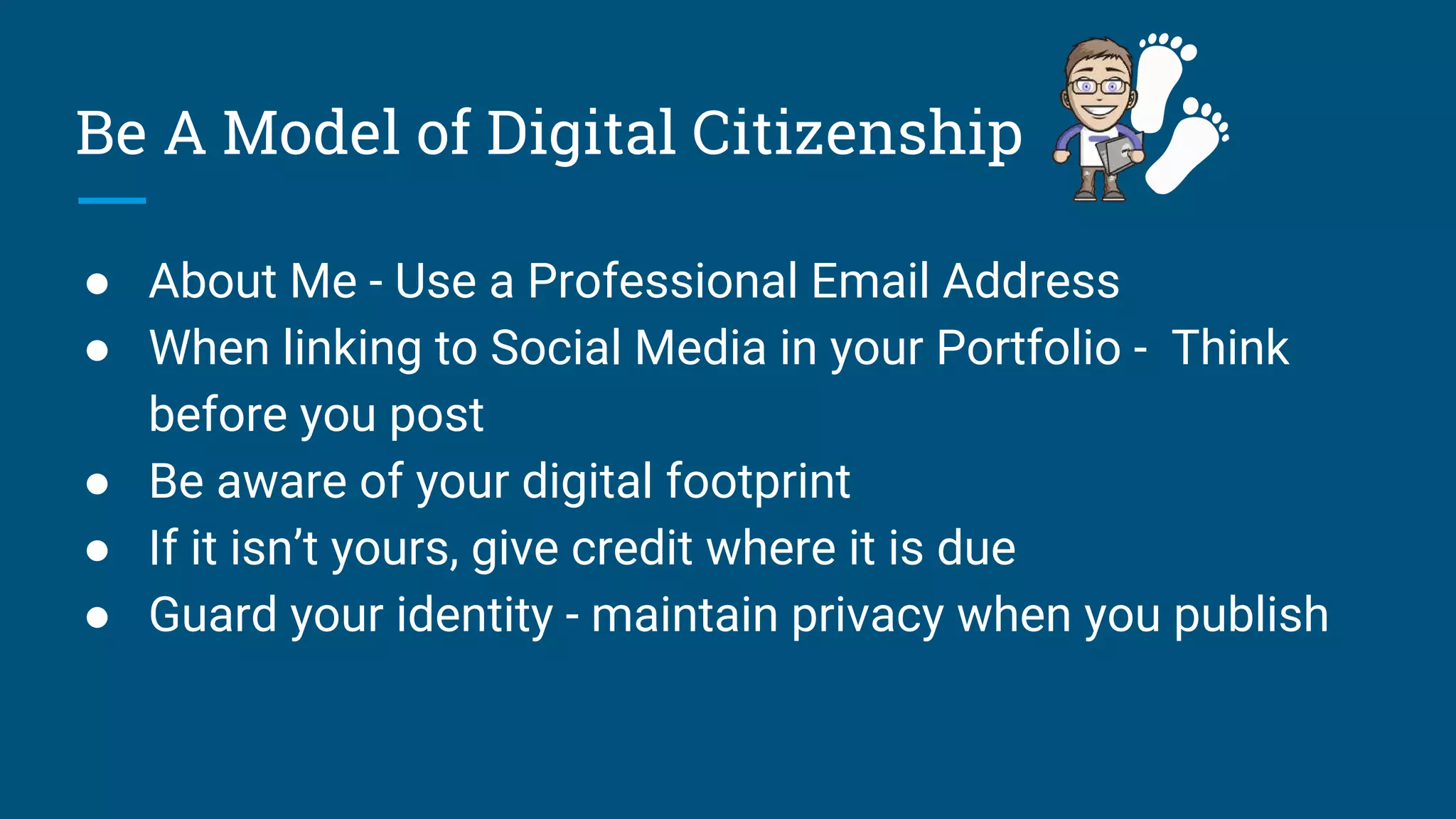 Be A Model of Digital Citizenship
● About Me - Use a Professional Email Address
● When linking to Social Media in your Portfolio - Think
before you post
● Be aware of your digital footprint
● If it isn’t yours, give credit where it is due
● Guard your identity - maintain privacy when you publish
 
