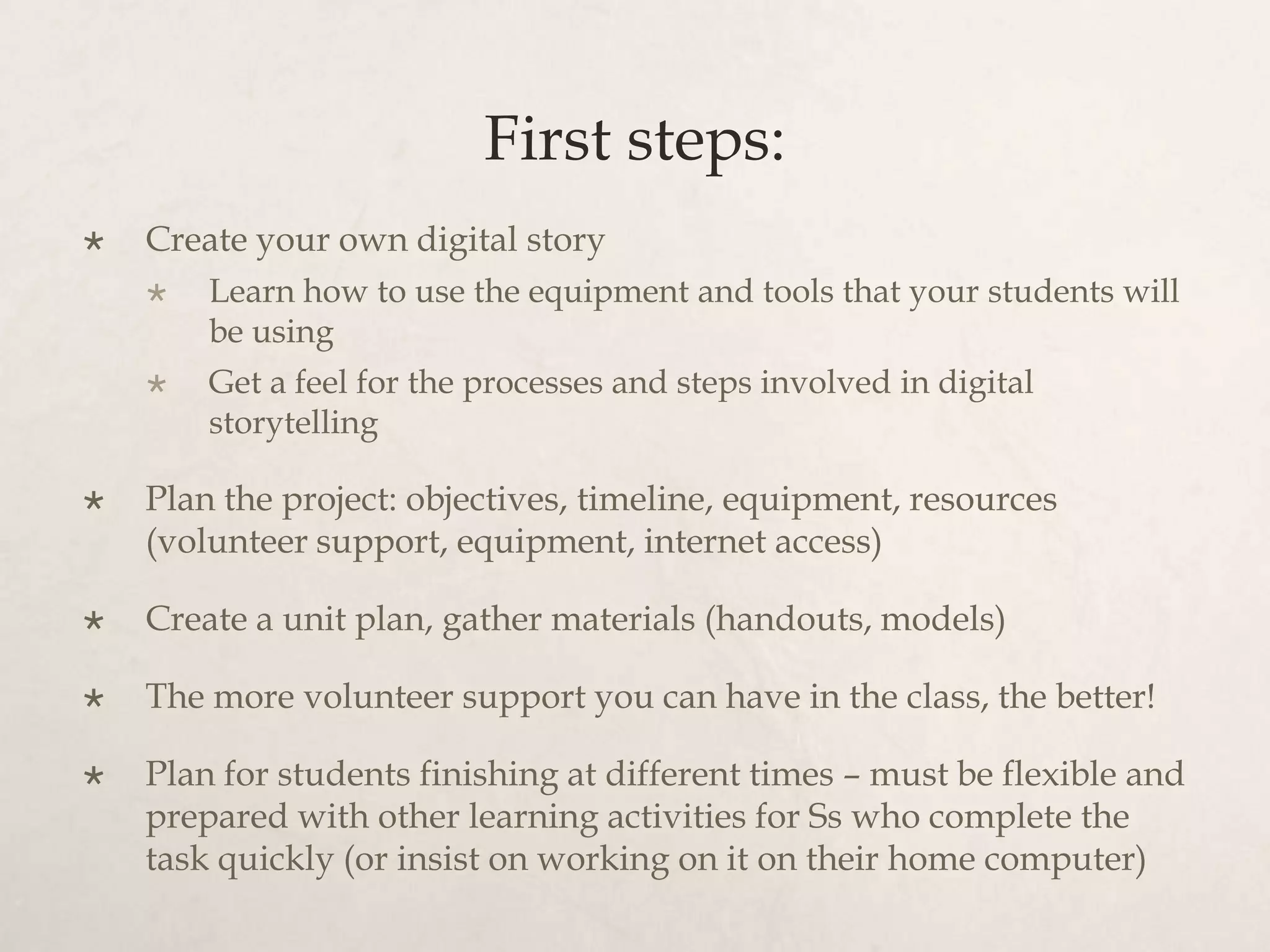First steps:
   Create your own digital story
       Learn how to use the equipment and tools that your students will
        be using
       Get a feel for the processes and steps involved in digital
        storytelling

   Plan the project: objectives, timeline, equipment, resources
    (volunteer support, equipment, internet access)

   Create a unit plan, gather materials (handouts, models)

   The more volunteer support you can have in the class, the better!

   Plan for students finishing at different times – must be flexible and
    prepared with other learning activities for Ss who complete the
    task quickly (or insist on working on it on their home computer)
 
