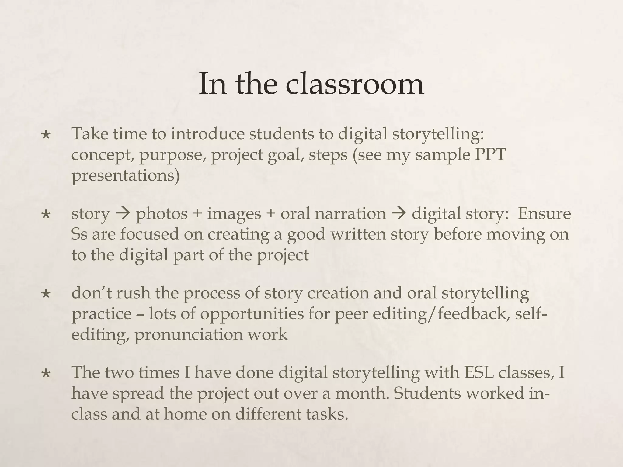 In the classroom
   Take time to introduce students to digital storytelling:
    concept, purpose, project goal, steps (see my sample PPT
    presentations)

   story  photos + images + oral narration  digital story: Ensure
    Ss are focused on creating a good written story before moving on
    to the digital part of the project

   don’t rush the process of story creation and oral storytelling
    practice – lots of opportunities for peer editing/feedback, self-
    editing, pronunciation work

   The two times I have done digital storytelling with ESL classes, I
    have spread the project out over a month. Students worked in-
    class and at home on different tasks.
 