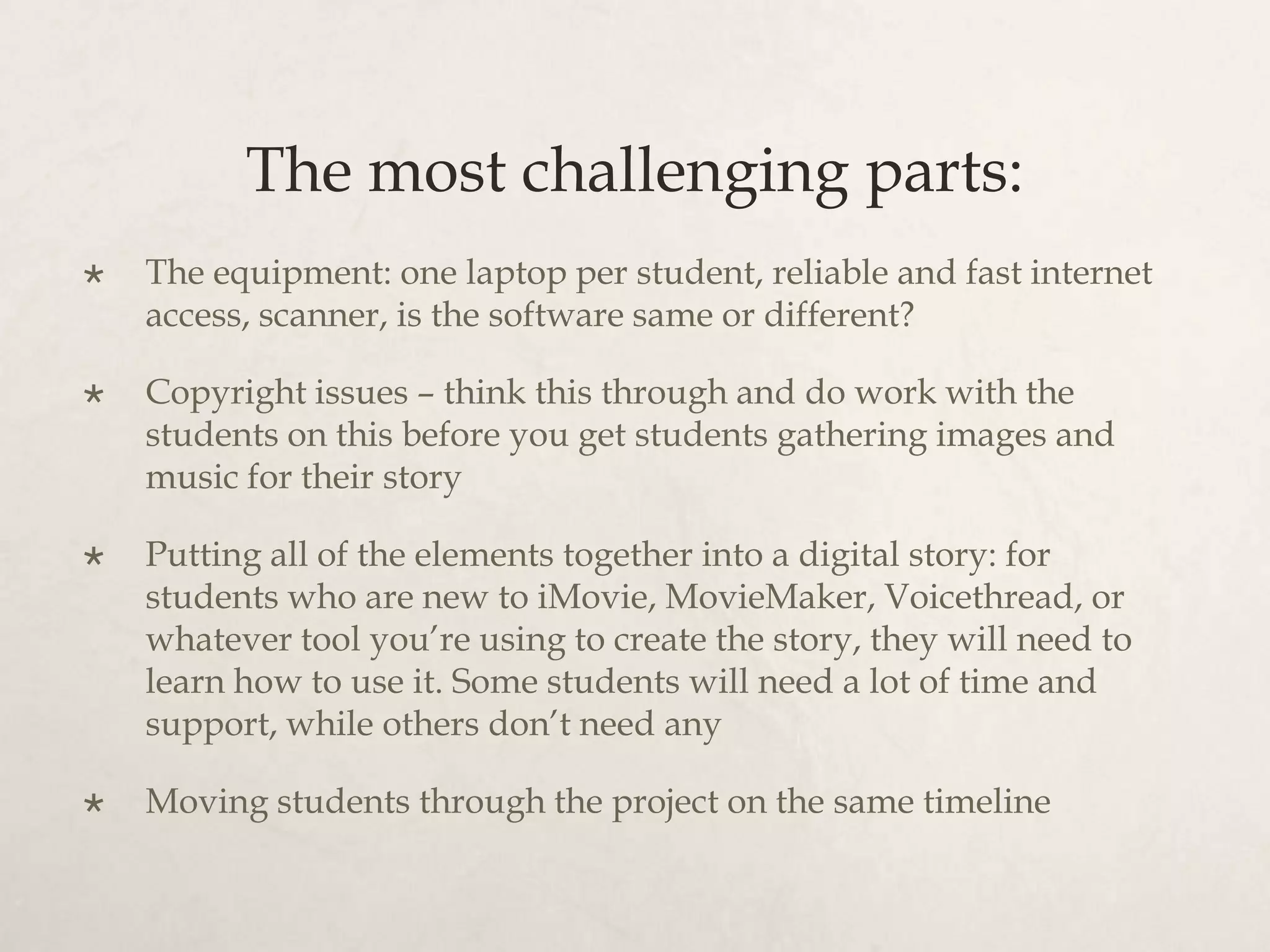 The most challenging parts:
   The equipment: one laptop per student, reliable and fast internet
    access, scanner, is the software same or different?

   Copyright issues – think this through and do work with the
    students on this before you get students gathering images and
    music for their story

   Putting all of the elements together into a digital story: for
    students who are new to iMovie, MovieMaker, Voicethread, or
    whatever tool you’re using to create the story, they will need to
    learn how to use it. Some students will need a lot of time and
    support, while others don’t need any

   Moving students through the project on the same timeline
 