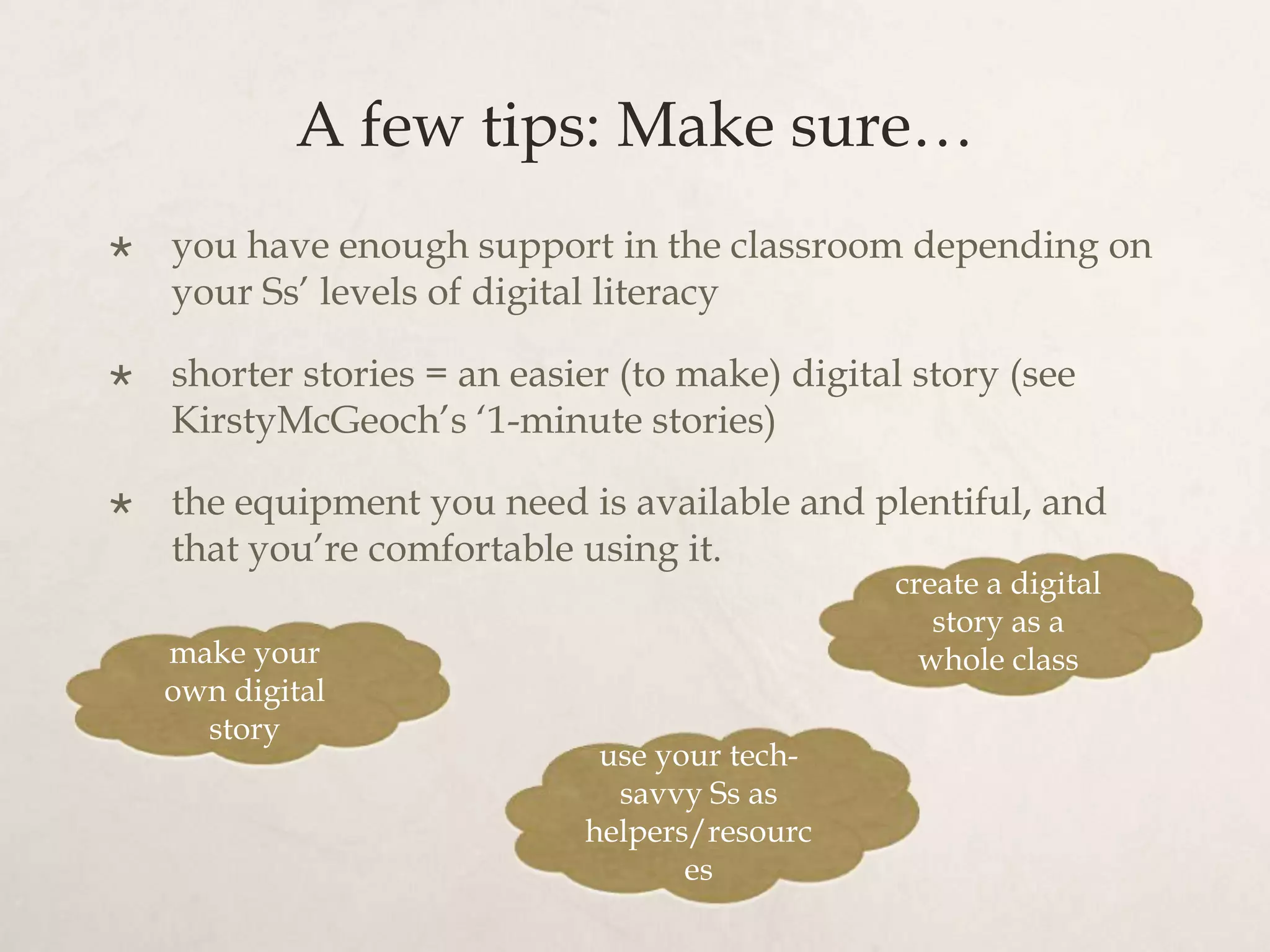 A few tips: Make sure…
   you have enough support in the classroom depending on
    your Ss’ levels of digital literacy

   shorter stories = an easier (to make) digital story (see
    KirstyMcGeoch’s ‘1-minute stories)

   the equipment you need is available and plentiful, and
    that you’re comfortable using it.
                                                create a digital
                                                   story as a
    make your                                     whole class
    own digital
      story
                              use your tech-
                               savvy Ss as
                             helpers/resourc
                                    es
 
