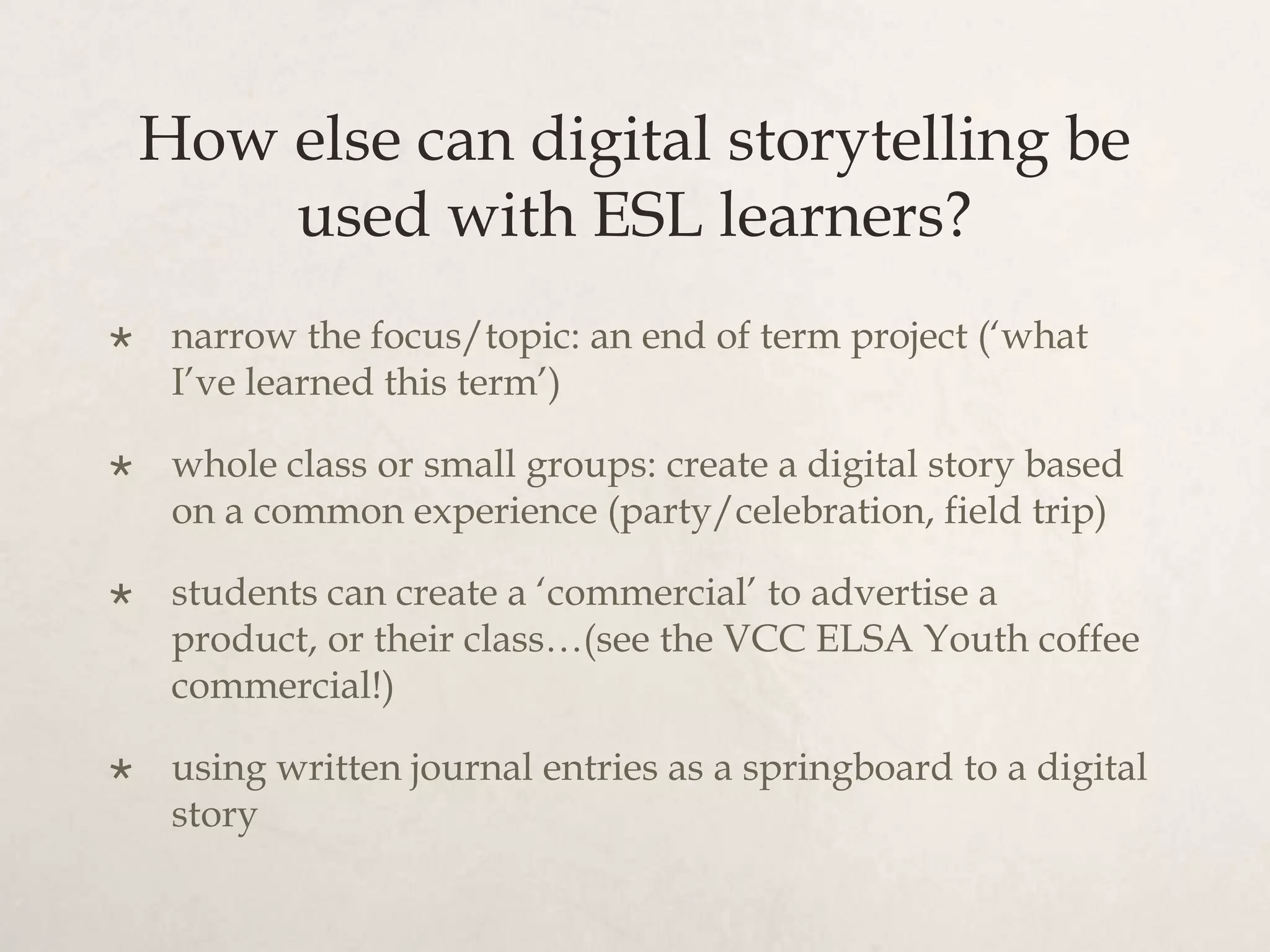 How else can digital storytelling be
        used with ESL learners?
    narrow the focus/topic: an end of term project (‘what
     I’ve learned this term’)

    whole class or small groups: create a digital story based
     on a common experience (party/celebration, field trip)

    students can create a ‘commercial’ to advertise a
     product, or their class…(see the VCC ELSA Youth coffee
     commercial!)

    using written journal entries as a springboard to a digital
     story
 