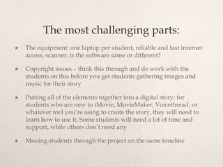 The most challenging parts:
   The equipment: one laptop per student, reliable and fast internet
    access, scanner, is the software same or different?

   Copyright issues – think this through and do work with the
    students on this before you get students gathering images and
    music for their story

   Putting all of the elements together into a digital story: for
    students who are new to iMovie, MovieMaker, Voicethread, or
    whatever tool you’re using to create the story, they will need to
    learn how to use it. Some students will need a lot of time and
    support, while others don’t need any

   Moving students through the project on the same timeline
 