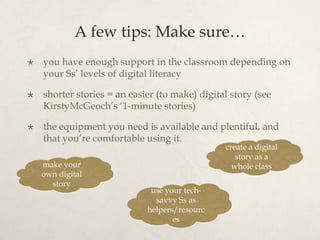 A few tips: Make sure…
   you have enough support in the classroom depending on
    your Ss’ levels of digital literacy

   shorter stories = an easier (to make) digital story (see
    KirstyMcGeoch’s ‘1-minute stories)

   the equipment you need is available and plentiful, and
    that you’re comfortable using it.
                                                create a digital
                                                   story as a
    make your                                     whole class
    own digital
      story
                              use your tech-
                               savvy Ss as
                             helpers/resourc
                                    es
 