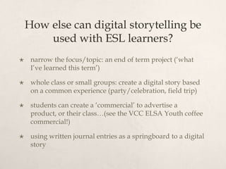 How else can digital storytelling be
        used with ESL learners?
    narrow the focus/topic: an end of term project (‘what
     I’ve learned this term’)

    whole class or small groups: create a digital story based
     on a common experience (party/celebration, field trip)

    students can create a ‘commercial’ to advertise a
     product, or their class…(see the VCC ELSA Youth coffee
     commercial!)

    using written journal entries as a springboard to a digital
     story
 