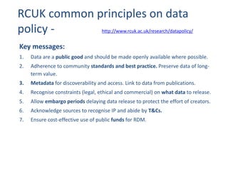 RCUK common principles on data
policy -
Key messages:
1. Data are a public good and should be made openly available where possible.
2. Adherence to community standards and best practice. Preserve data of long-
term value.
3. Metadata for discoverability and access. Link to data from publications.
4. Recognise constraints (legal, ethical and commercial) on what data to release.
5. Allow embargo periods delaying data release to protect the effort of creators.
6. Acknowledge sources to recognise IP and abide by T&Cs.
7. Ensure cost-effective use of public funds for RDM.
http://www.rcuk.ac.uk/research/datapolicy/
 