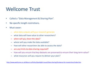Wellcome Trust
• Called a “Data Management & Sharing Plan”.
• No specific length restrictions.
• Must cover:
– what data outputs will your research generate
– what data will have value to other researchers?
– when will you share the data?
– where will you make the data available?
– how will other researchers be able to access the data?
– are any limits to data sharing required?
– how will you ensure that key datasets are preserved to ensure their long-term value?
– what resources will you require to deliver your plan?
http://www.wellcome.ac.uk/About-us/Policy/Spotlight-issues/Data-sharing/Guidance-for-researchers/index.htm
 