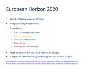 European Horizon 2020
• Called a “Data Management Plan”.
• No specific length restrictions.
• Should cover:
– Data set reference and name
– Data set description
– Standards and metadata
– Data sharing
– Archiving and preservation
• Must be delivered in the first 6 months of project.
• Is expected to evolve and grow throughout duration of project.
http://ec.europa.eu/research/participants/data/ref/h2020/grants_manual/hi/oa_pilot/h2020-hi-oa-pilot-guide_en.pdf
http://ec.europa.eu/research/participants/data/ref/h2020/grants_manual/hi/oa_pilot/h2020-hi-oa-data-mgt_en.pdf
 