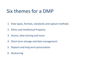 Six themes for a DMP
1. Data types, formats, standards and capture methods
2. Ethics and Intellectual Property
3. Access, data sharing and reuse
4. Short-term storage and data management
5. Deposit and long-term preservation
6. Resourcing
 