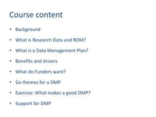 Course content
• Background
• What is Research Data and RDM?
• What is a Data Management Plan?
• Benefits and drivers
• What do Funders want?
• Six themes for a DMP
• Exercise: What makes a good DMP?
• Support for DMP
 