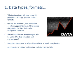 1. Data types, formats…
• What data outputs will your research
generate? Data type, volume, quality,
formats
• Outline the metadata, documentation
or other supporting material that should
accompany the data for it to be
interpreted correctly
• What standards and methodologies will
be utilised for data collection and
management?
• State the relationship to other data available in public repositories.
• Be prepared to explain and justify the choices being made.
 