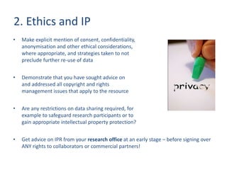 2. Ethics and IP
• Make explicit mention of consent, confidentiality,
anonymisation and other ethical considerations,
where appropriate, and strategies taken to not
preclude further re-use of data
• Demonstrate that you have sought advice on
and addressed all copyright and rights
management issues that apply to the resource
• Are any restrictions on data sharing required, for
example to safeguard research participants or to
gain appropriate intellectual property protection?
• Get advice on IPR from your research office at an early stage – before signing over
ANY rights to collaborators or commercial partners!
 