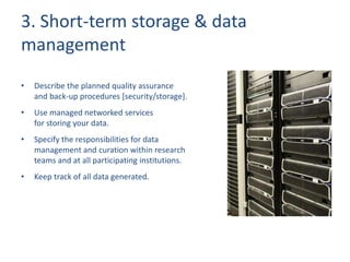 3. Short-term storage & data
management
• Describe the planned quality assurance
and back-up procedures [security/storage].
• Use managed networked services
for storing your data.
• Specify the responsibilities for data
management and curation within research
teams and at all participating institutions.
• Keep track of all data generated.
 