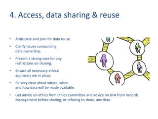 4. Access, data sharing & reuse
• Anticipate and plan for data reuse.
• Clarify issues surrounding
data ownership.
• Present a strong case for any
restrictions on sharing.
• Ensure all necessary ethical
approvals are in place.
• Be very clear about where, when
and how data will be made available.
• Get advice on ethics from Ethics Committee and advice on DPA from Records
Management before sharing, or refusing to share, any data.
 