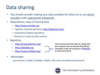 Data sharing
• You should consider making your data available for others to re-use where
possible under appropriate safeguards.
• Repositories: ways of sharing data
– http://www.zenodo.org
– Figshare (interdisciplinary): http://figshare.com/
– Institutional (data) repository
– Domain or national data archive
• Registries:
– http://www.datacite.org/
– http://databib.org
– http://www.re3data.org/
• Advantages
- permanent / stable, findable, citable, safe and controlled environment
Have announced their plan to merge their
two projects into one service that will be
managed under the auspices of DataCite
by the end of 2015.
 