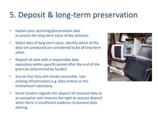 5. Deposit & long-term preservation
• Explain your archiving/preservation plan
to ensure the long-term value of key datasets.
• Select data of long-term value: identify which of the
data sets produced are considered to be of long-term
value.
• Deposit all data with a responsible data
repository within specific period after the end of the
grant (as determined by funder)
• Assure that data will remain accessible. Use
existing infrastructure e.g. data archive or the
institutional repository,
• Some funders regards non-deposit of research data as
an exception and reserves the right to request deposit
when there is insufficient evidence to prevent data
sharing.
 