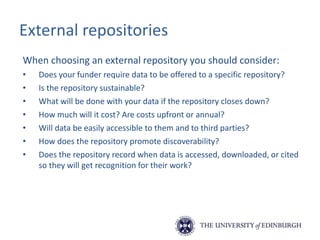 External repositories
When choosing an external repository you should consider:
• Does your funder require data to be offered to a specific repository?
• Is the repository sustainable?
• What will be done with your data if the repository closes down?
• How much will it cost? Are costs upfront or annual?
• Will data be easily accessible to them and to third parties?
• How does the repository promote discoverability?
• Does the repository record when data is accessed, downloaded, or cited
so they will get recognition for their work?
 