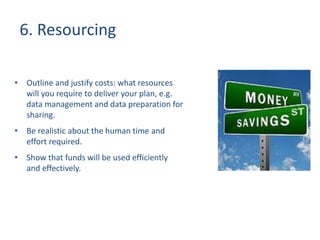 6. Resourcing
• Outline and justify costs: what resources
will you require to deliver your plan, e.g.
data management and data preparation for
sharing.
• Be realistic about the human time and
effort required.
• Show that funds will be used efficiently
and effectively.
 
