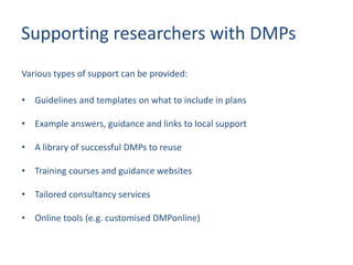 Supporting researchers with DMPs
Various types of support can be provided:
• Guidelines and templates on what to include in plans
• Example answers, guidance and links to local support
• A library of successful DMPs to reuse
• Training courses and guidance websites
• Tailored consultancy services
• Online tools (e.g. customised DMPonline)
 